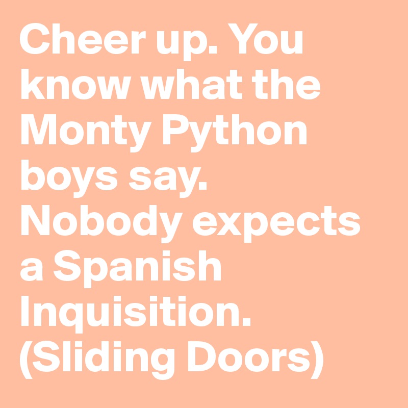 Cheer up. You know what the Monty Python boys say.
Nobody expects a Spanish Inquisition. 
(Sliding Doors)