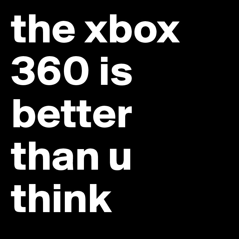 the xbox 360 is better than u think