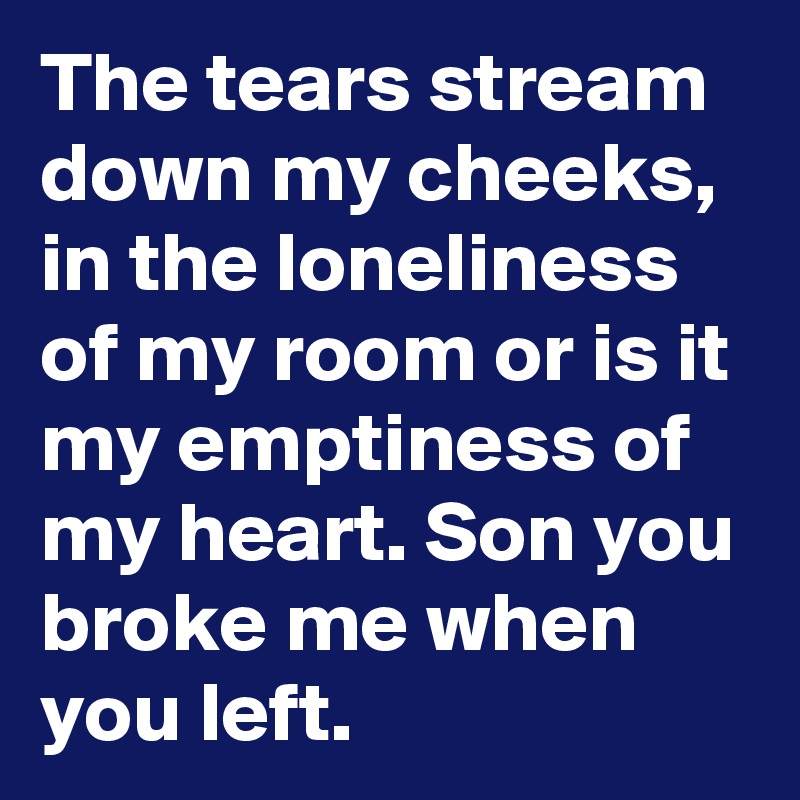 The tears stream down my cheeks, in the loneliness of my room or is it my emptiness of my heart. Son you broke me when you left.