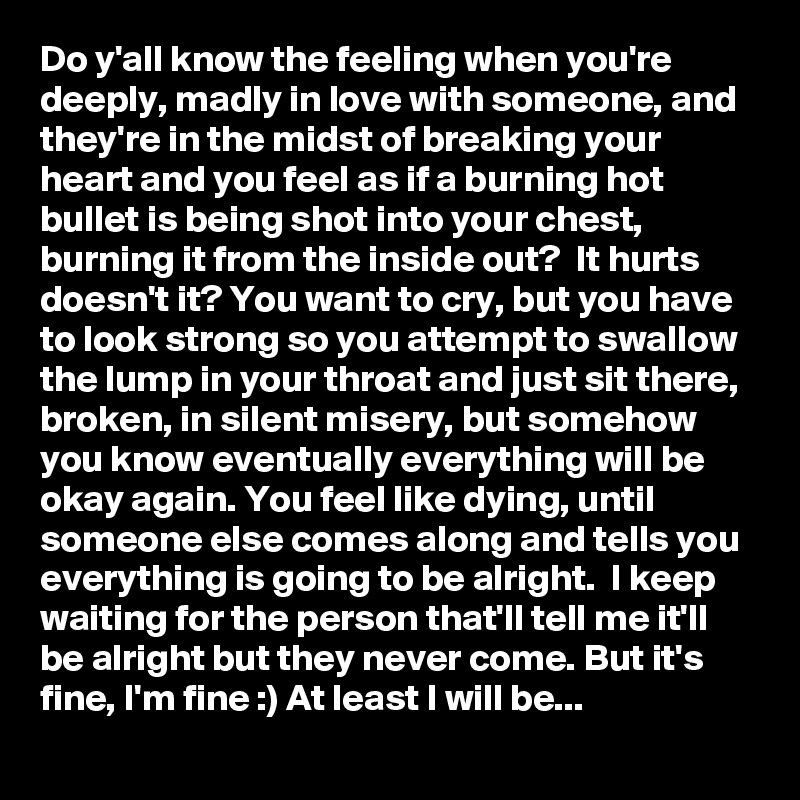 Do y'all know the feeling when you're deeply, madly in love with someone, and they're in the midst of breaking your heart and you feel as if a burning hot bullet is being shot into your chest, burning it from the inside out?  It hurts doesn't it? You want to cry, but you have to look strong so you attempt to swallow the lump in your throat and just sit there, broken, in silent misery, but somehow you know eventually everything will be okay again. You feel like dying, until someone else comes along and tells you everything is going to be alright.  I keep waiting for the person that'll tell me it'll be alright but they never come. But it's fine, I'm fine :) At least I will be...