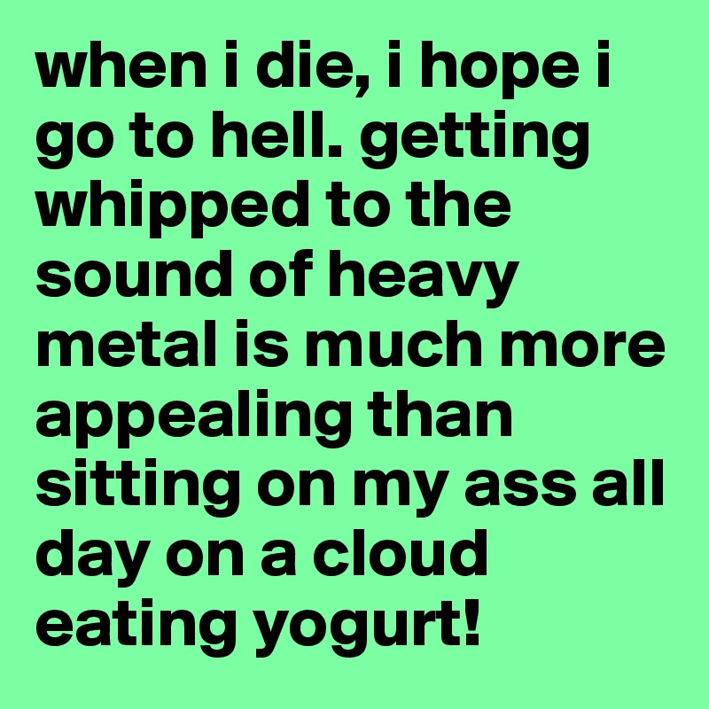 when i die, i hope i go to hell. getting whipped to the sound of heavy metal is much more appealing than sitting on my ass all day on a cloud eating yogurt! 