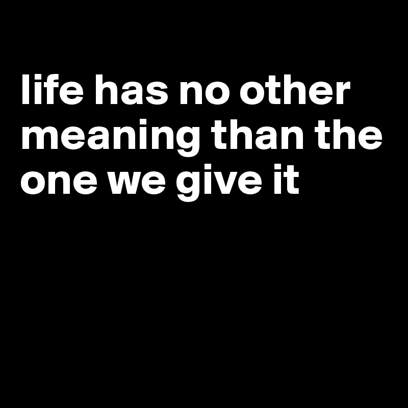 
life has no other meaning than the one we give it



