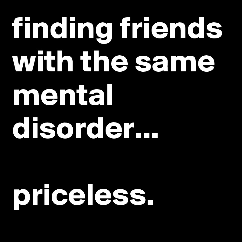 finding friends with the same mental disorder...

priceless.