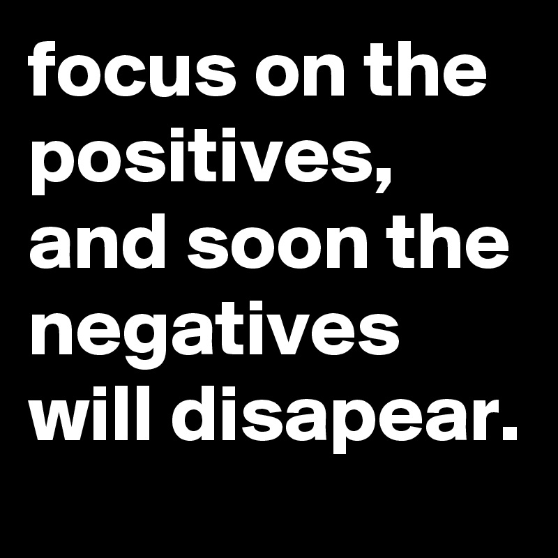 focus on the positives, and soon the negatives will disapear.