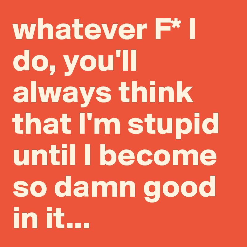 whatever F* I do, you'll always think that I'm stupid until I become so damn good in it...