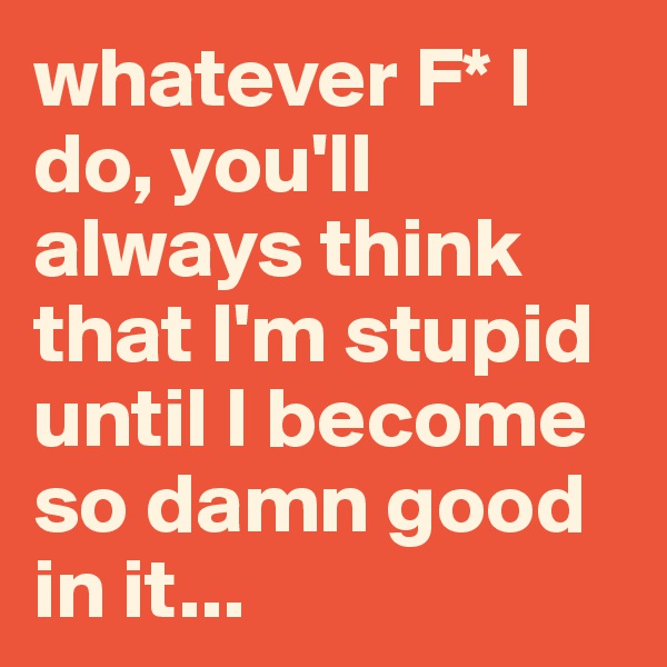 whatever F* I do, you'll always think that I'm stupid until I become so damn good in it...
