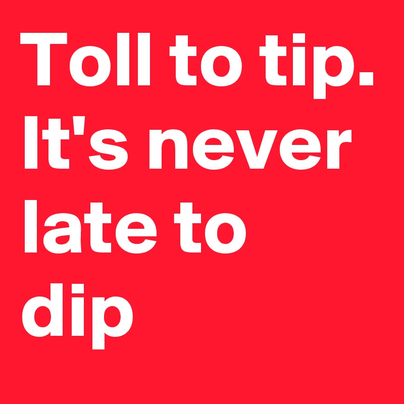 Toll to tip. It's never late to dip