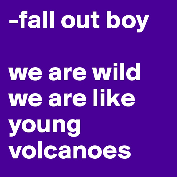 -fall out boy 

we are wild we are like young volcanoes 