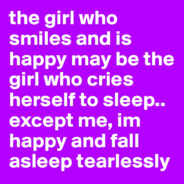 the girl who smiles and is happy may be the girl who cries herself to sleep.. except me, im happy and fall asleep tearlessly