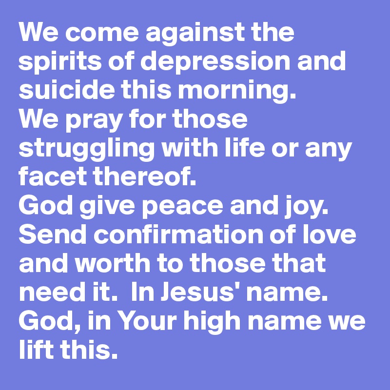 We come against the spirits of depression and suicide this morning.  
We pray for those struggling with life or any facet thereof.  
God give peace and joy.  
Send confirmation of love and worth to those that need it.  In Jesus' name.  
God, in Your high name we lift this. 