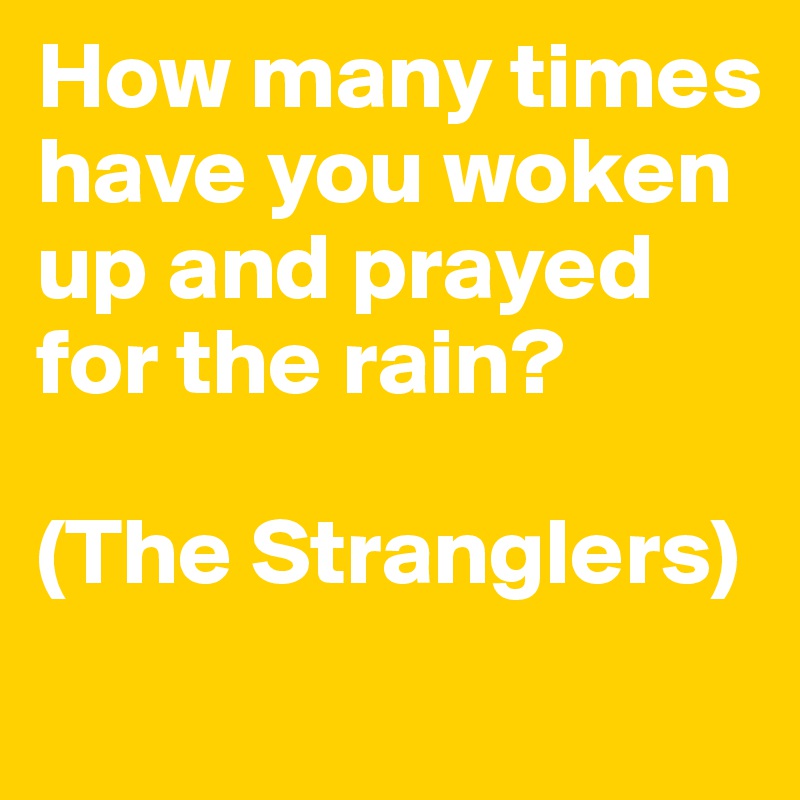 How many times have you woken up and prayed for the rain? 

(The Stranglers)
