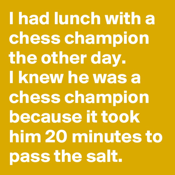 I had lunch with a chess champion the other day.           I knew he was a chess champion because it took him 20 minutes to pass the salt.