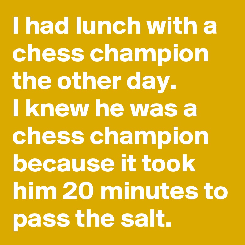 I had lunch with a chess champion the other day.           I knew he was a chess champion because it took him 20 minutes to pass the salt.