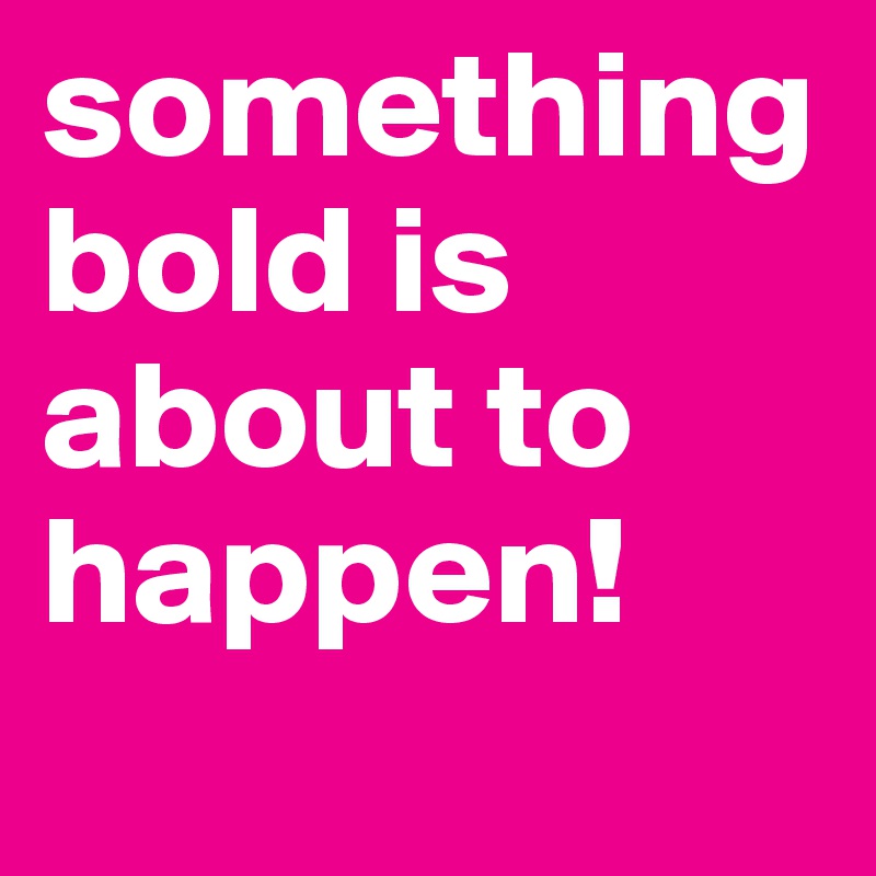 something bold is about to happen!
