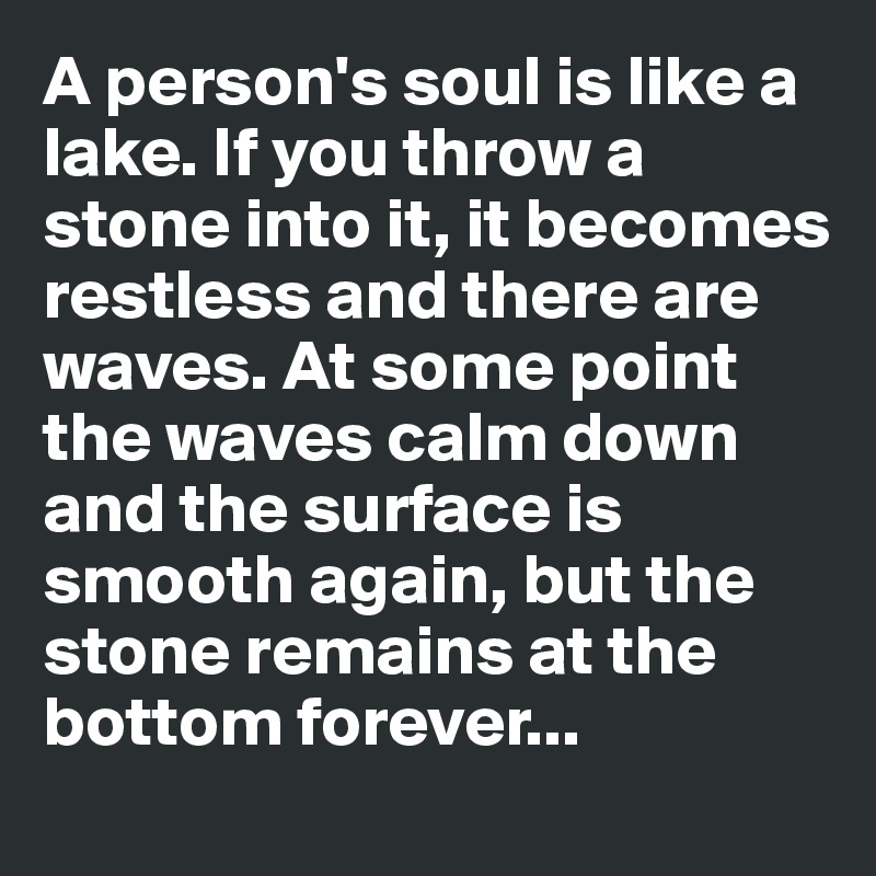 A person's soul is like a lake. If you throw a stone into it, it becomes restless and there are waves. At some point the waves calm down and the surface is smooth again, but the stone remains at the bottom forever...