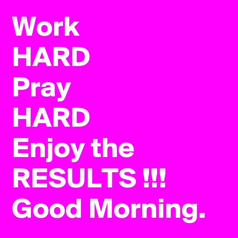 Work 
HARD 
Pray
HARD
Enjoy the RESULTS !!!
Good Morning. 