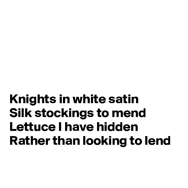 





Knights in white satin
Silk stockings to mend 
Lettuce I have hidden
Rather than looking to lend
 
