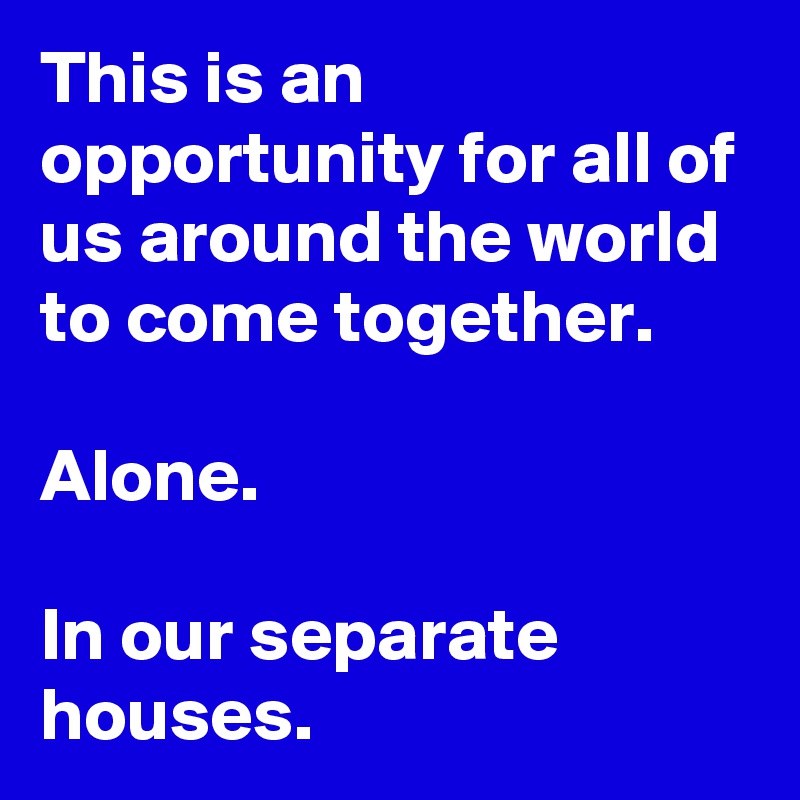 This is an opportunity for all of us around the world to come together. 

Alone.

In our separate houses.