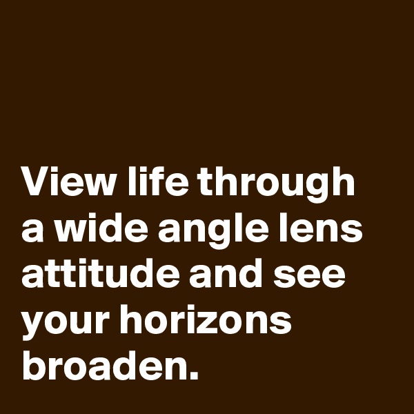 


View life through a wide angle lens attitude and see your horizons broaden.