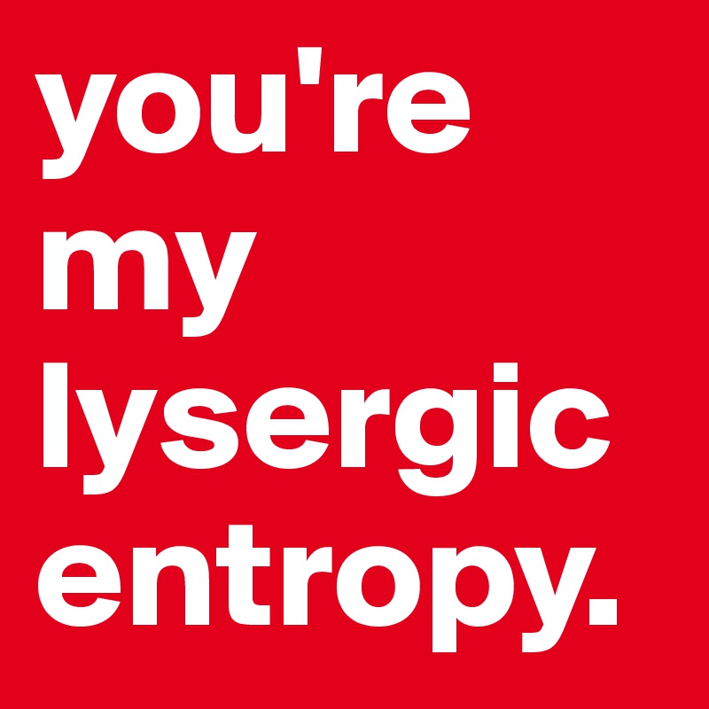 you're my lysergic entropy.