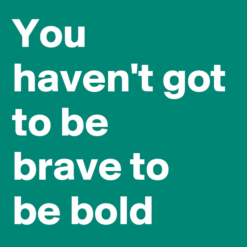 You haven't got to be brave to be bold