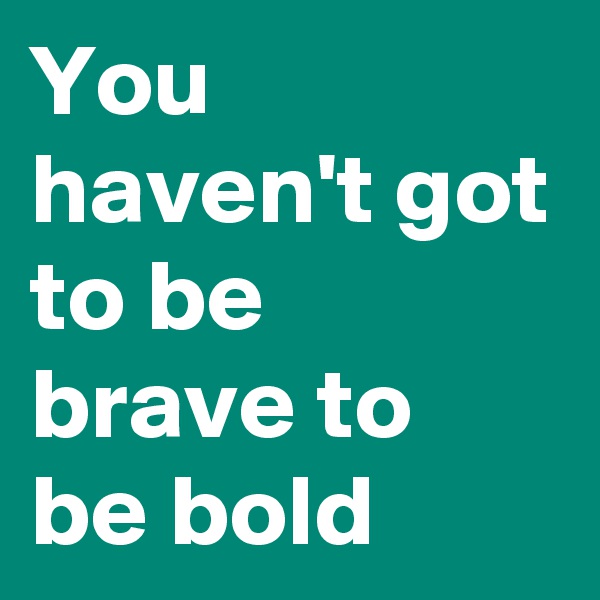 You haven't got to be brave to be bold