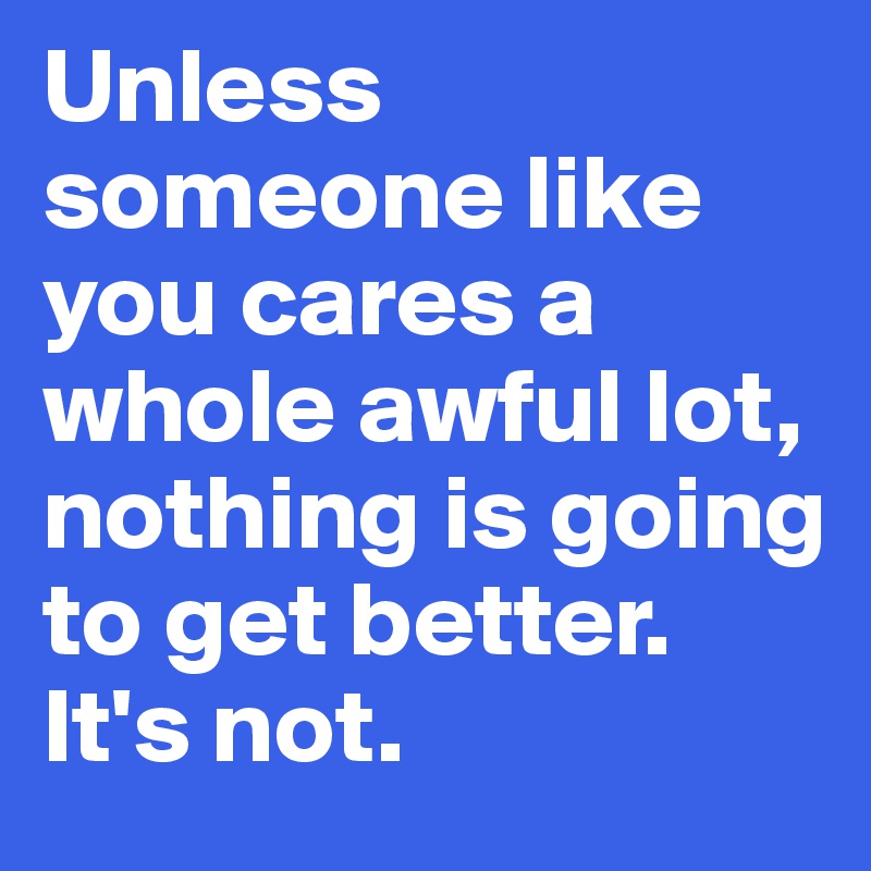 Unless someone like you cares a whole awful lot, nothing is going to get better.
It's not.