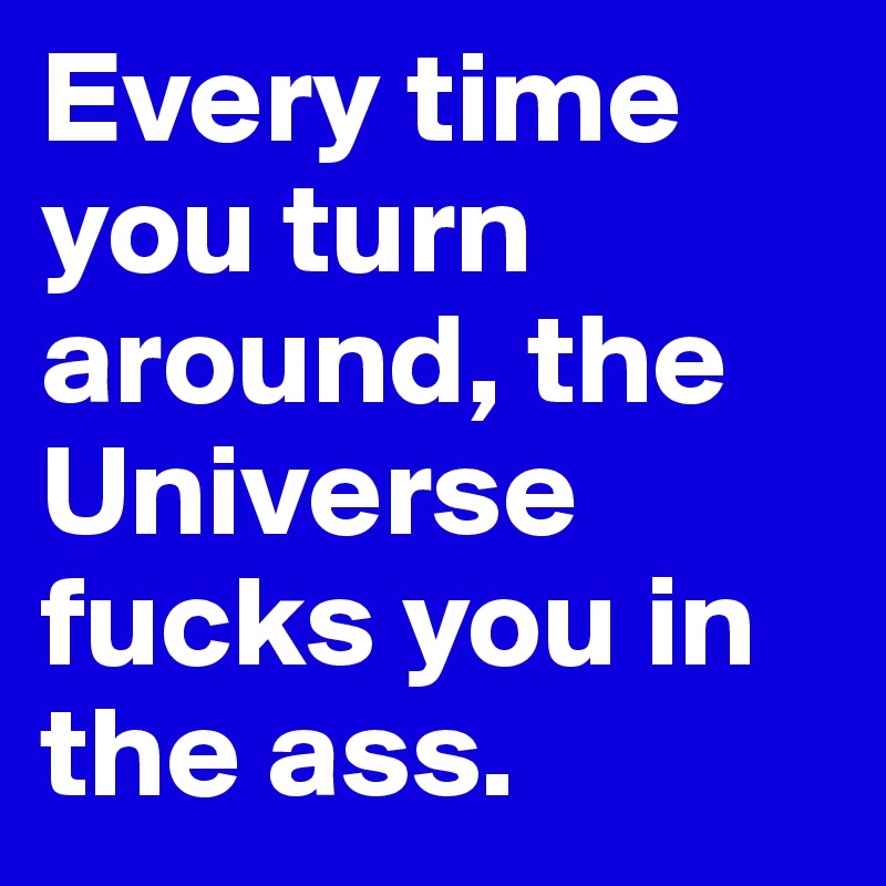 Every time you turn around, the Universe fucks you in the ass.