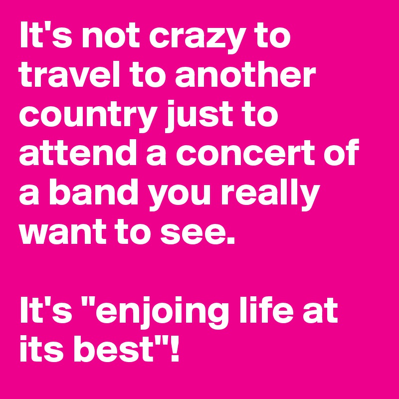 It's not crazy to travel to another country just to attend a concert of a band you really want to see.

It's "enjoing life at its best"!