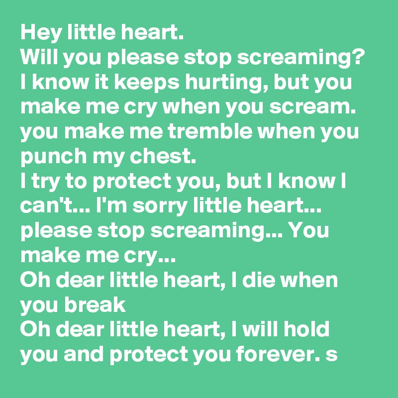 Hey little heart.
Will you please stop screaming? 
I know it keeps hurting, but you make me cry when you scream.
you make me tremble when you punch my chest. 
I try to protect you, but I know I can't... I'm sorry little heart... please stop screaming... You make me cry... 
Oh dear little heart, I die when you break
Oh dear little heart, I will hold you and protect you forever. s