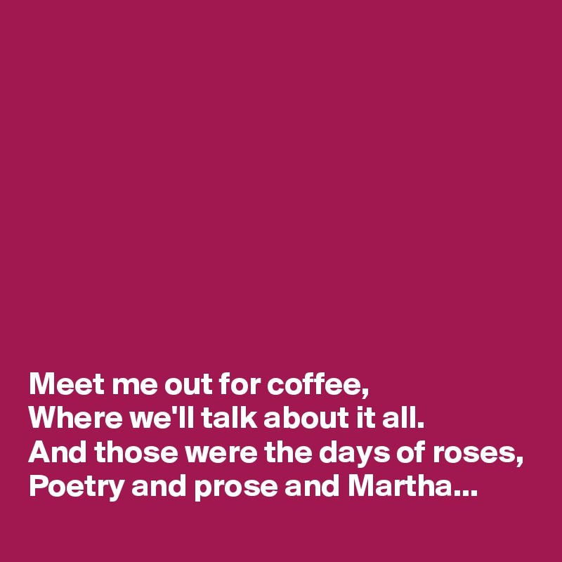 









Meet me out for coffee,
Where we'll talk about it all.
And those were the days of roses,
Poetry and prose and Martha...