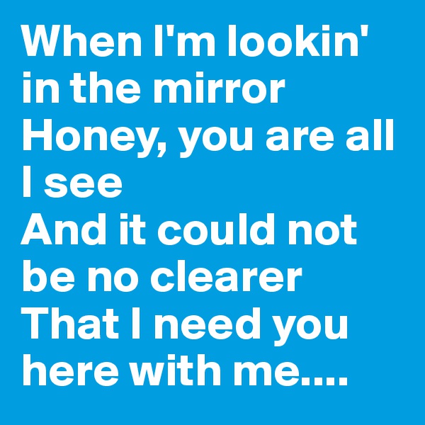 When I'm lookin' in the mirror 
Honey, you are all I see
And it could not be no clearer 
That I need you here with me....