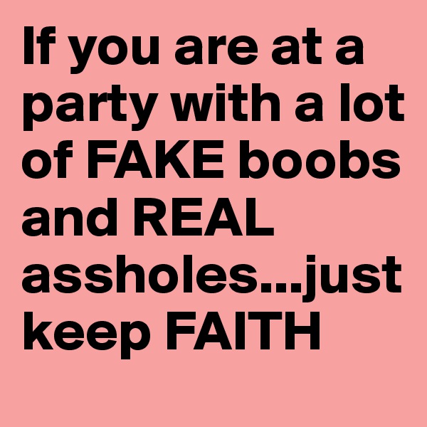 If you are at a party with a lot of FAKE boobs and REAL assholes...just keep FAITH