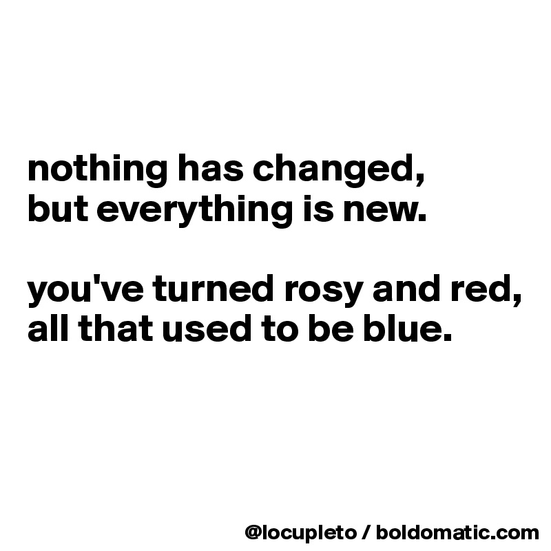 


nothing has changed,
but everything is new. 

you've turned rosy and red,
all that used to be blue.



