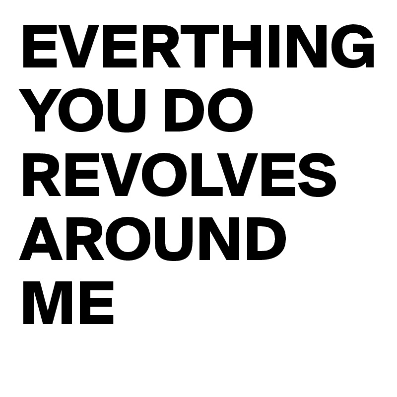 EVERTHING 
YOU DO REVOLVES AROUND ME 