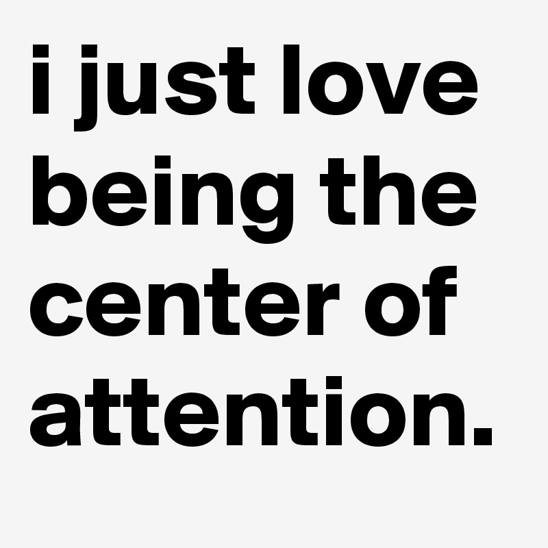 i just love being the center of attention.