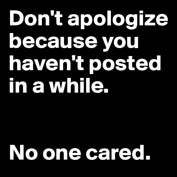 Don't apologize because you haven't posted in a while. 


No one cared.