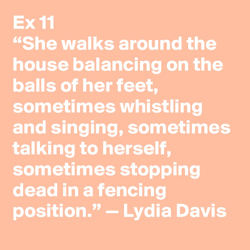 Ex 11
“She walks around the house balancing on the balls of her feet, sometimes whistling and singing, sometimes talking to herself, sometimes stopping dead in a fencing position.” — Lydia Davis