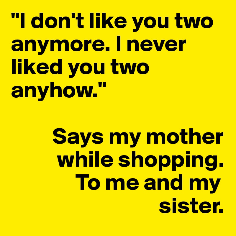 "I don't like you two anymore. I never liked you two anyhow."

         Says my mother
          while shopping. 
              To me and my
                                sister.
