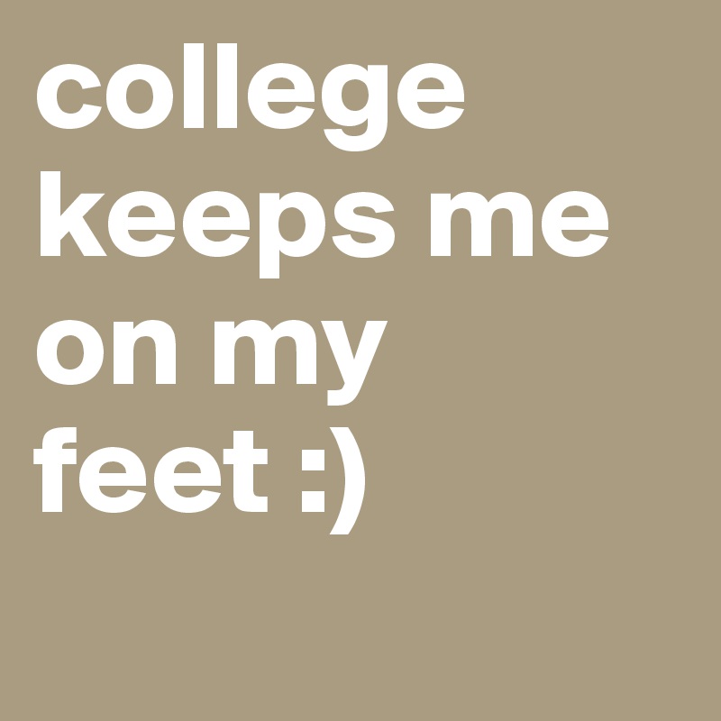 college keeps me on my feet :) 
