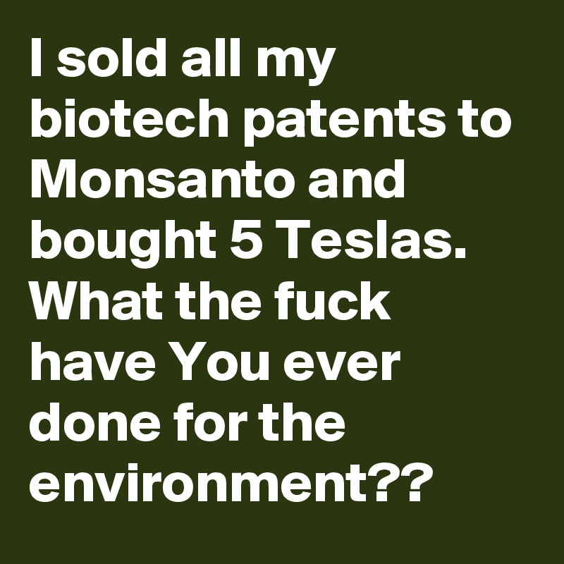 I sold all my biotech patents to Monsanto and bought 5 Teslas. What the fuck have You ever done for the environment??