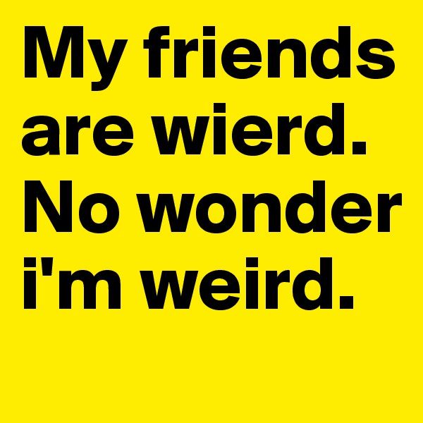 My friends are wierd. No wonder i'm weird.