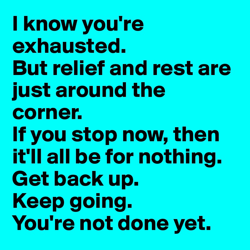 I know you're exhausted. 
But relief and rest are just around the corner. 
If you stop now, then it'll all be for nothing.
Get back up. 
Keep going. 
You're not done yet. 