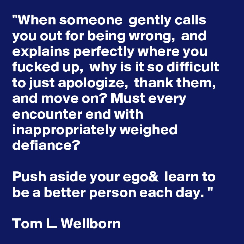 "When someone  gently calls you out for being wrong,  and explains perfectly where you fucked up,  why is it so difficult to just apologize,  thank them,  and move on? Must every encounter end with inappropriately weighed defiance? 

Push aside your ego&  learn to be a better person each day. " 

Tom L. Wellborn