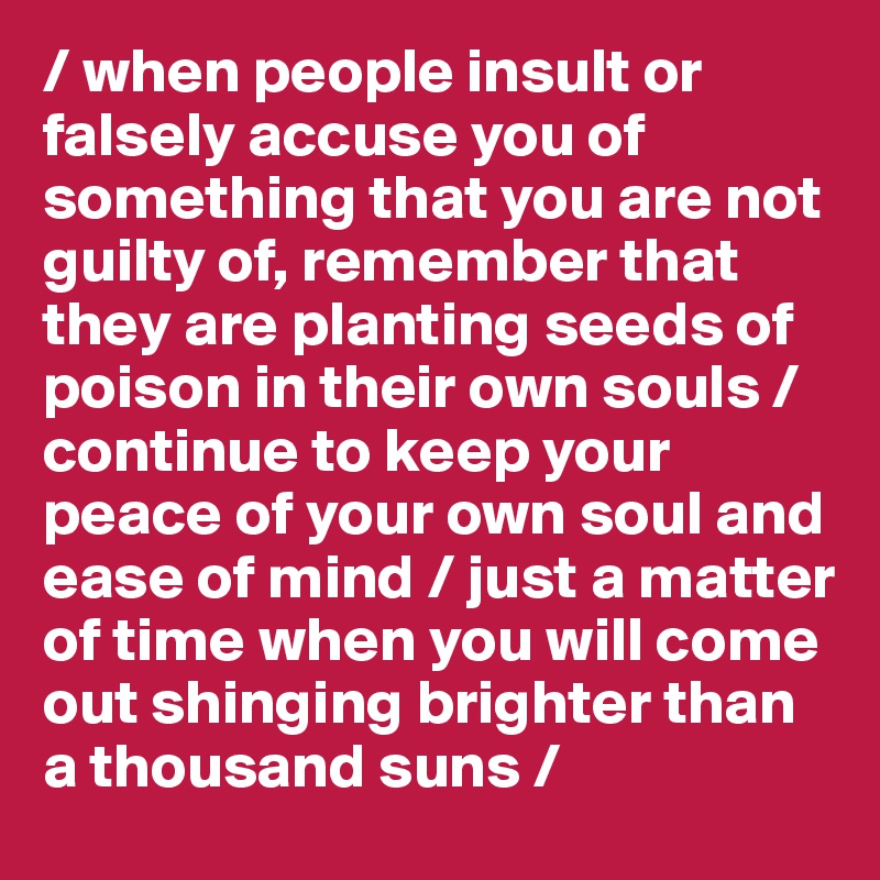 / when people insult or falsely accuse you of something that you are not guilty of, remember that they are planting seeds of poison in their own souls / continue to keep your peace of your own soul and ease of mind / just a matter of time when you will come out shinging brighter than a thousand suns /