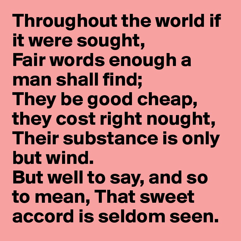 Throughout the world if it were sought, 
Fair words enough a man shall find; 
They be good cheap, they cost right nought, 
Their substance is only but wind. 
But well to say, and so to mean, That sweet accord is seldom seen. 