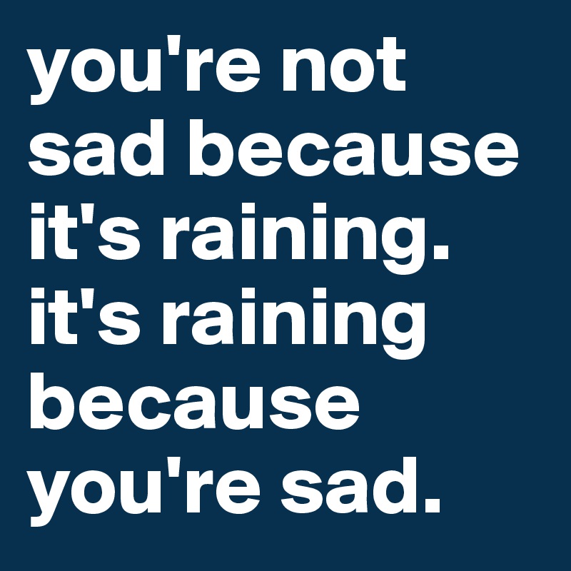 you're not sad because it's raining.
it's raining because you're sad. 