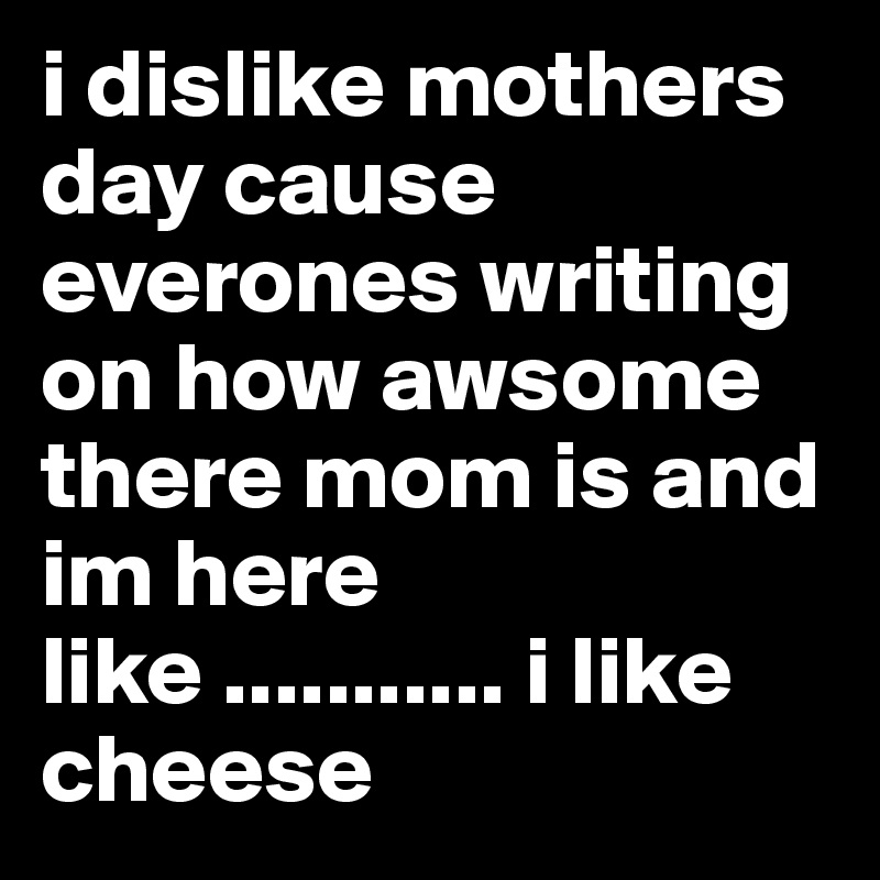 i dislike mothers day cause everones writing on how awsome there mom is and im here like ........... i like cheese 