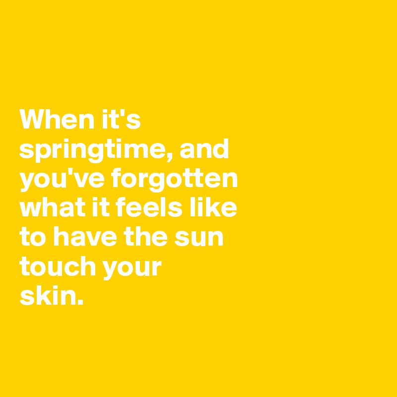 


When it's 
springtime, and 
you've forgotten
what it feels like
to have the sun 
touch your 
skin.

