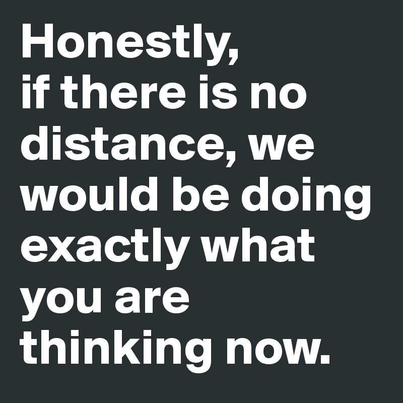 Honestly,
if there is no distance, we would be doing exactly what you are thinking now.